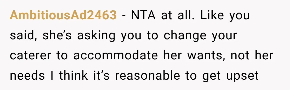AmbitiousAd2463 − NTA at all. Like you said, she’s asking you to change your caterer to accommodate her wants, not her needs I think it’s reasonable to get upset