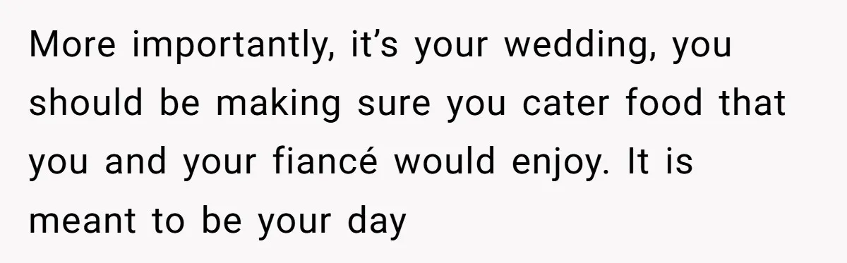 More importantly, it’s your wedding, you should be making sure you cater food that you and your fiancé would enjoy. It is meant to be your day