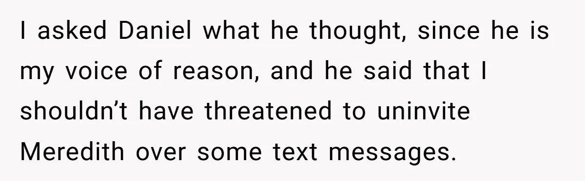 I asked Daniel what he thought, since he is my voice of reason, and he said that I shouldn’t have threatened to uninvite Meredith over some text messages.