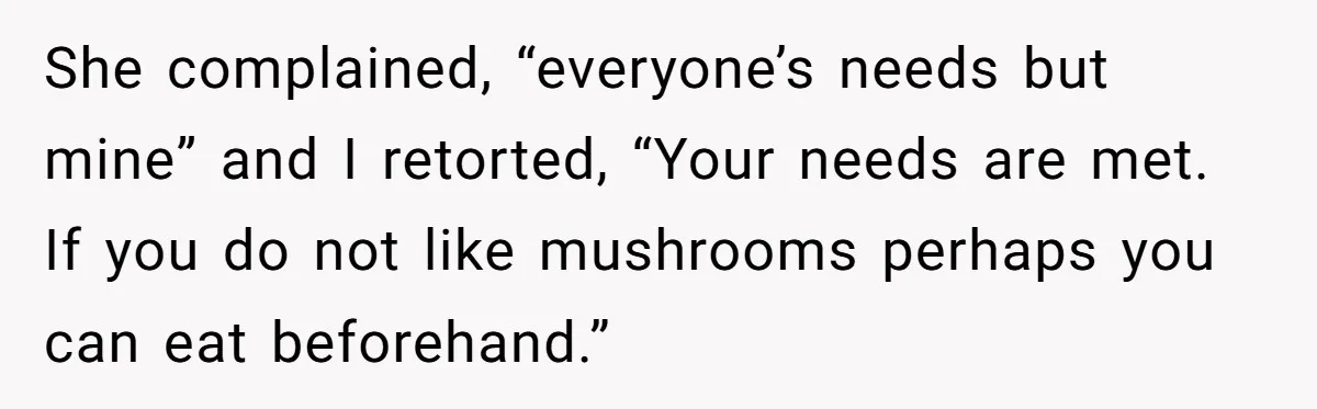 She complained, “everyone’s needs but mine” and I retorted, “Your needs are met. If you do not like mushrooms perhaps you can eat beforehand.”