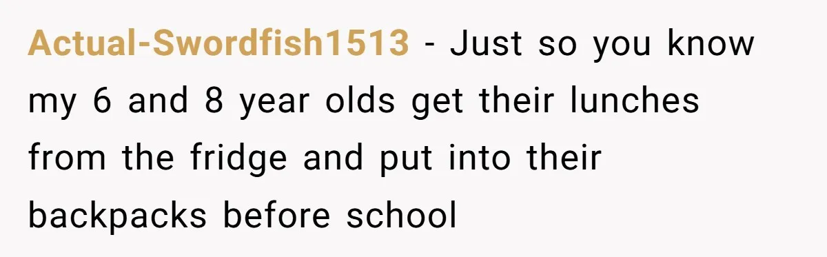 Actual-Swordfish1513 − Just so you know my 6 and 8 year olds get their lunches from the fridge and put into their backpacks before school