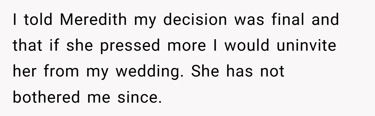 I told Meredith my decision was final and that if she pressed more I would uninvite her from my wedding. She has not bothered me since.