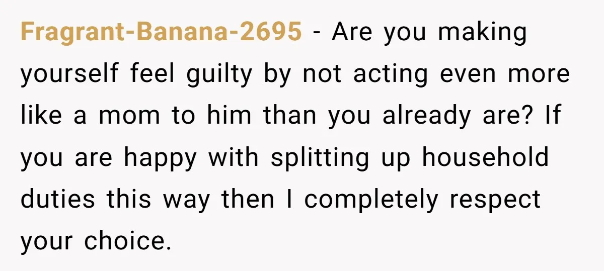 Fragrant-Banana-2695 − Are you making yourself feel guilty by not acting even more like a mom to him than you already are? If you are happy with splitting up household...