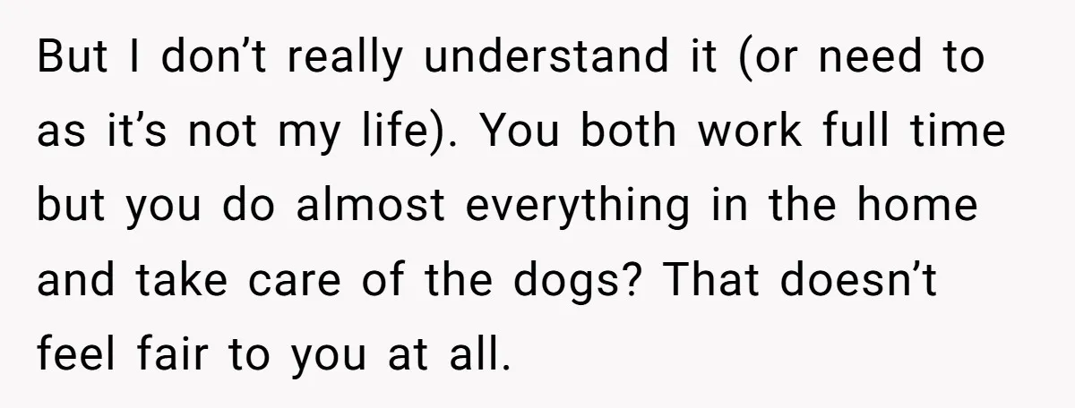 But I don’t really understand it (or need to as it’s not my life). You both work full time but you do almost everything in the home and take care...