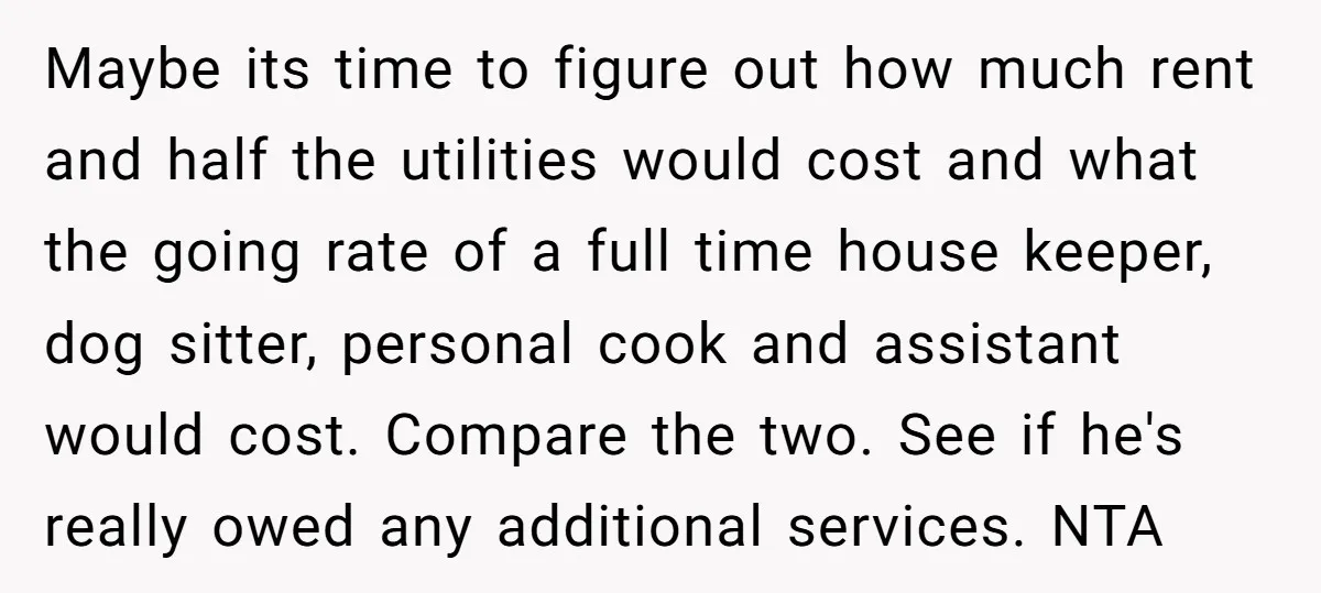 Maybe its time to figure out how much rent and half the utilities would cost and what the going rate of a full time house keeper, dog sitter, personal cook...