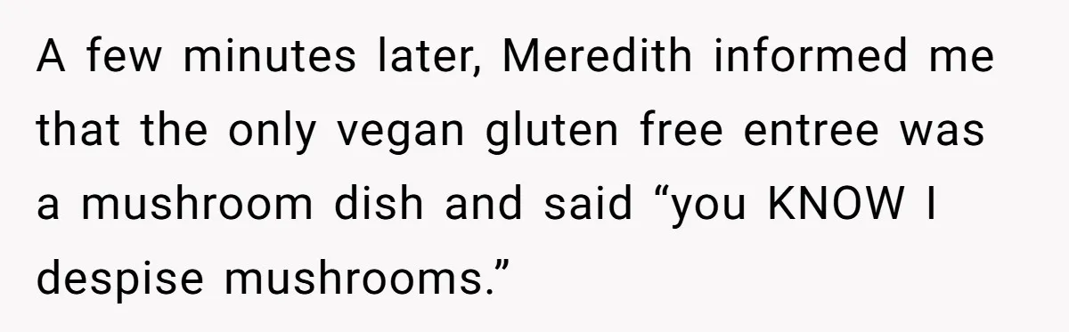 A few minutes later, Meredith informed me that the only vegan gluten free entree was a mushroom dish and said “you KNOW I despise mushrooms.”