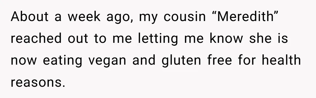About a week ago, my cousin “Meredith” reached out to me letting me know she is now eating vegan and gluten free for health reasons.