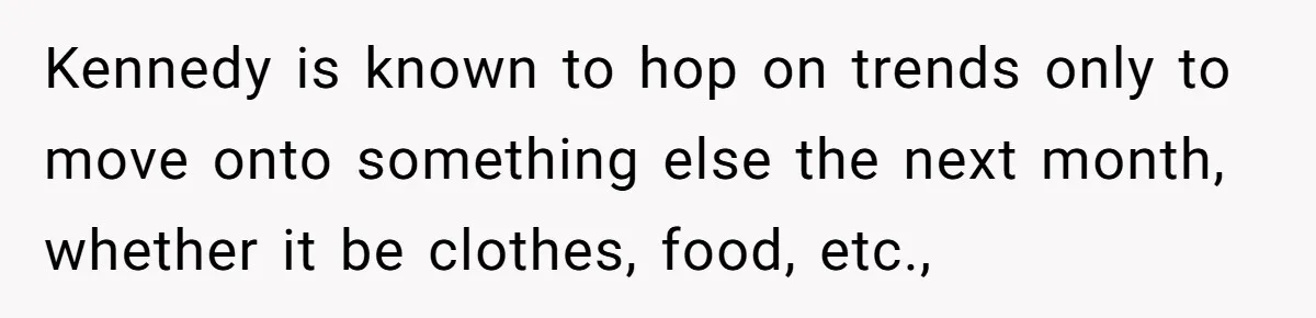 Kennedy is known to hop on trends only to move onto something else the next month, whether it be clothes, food, etc.,