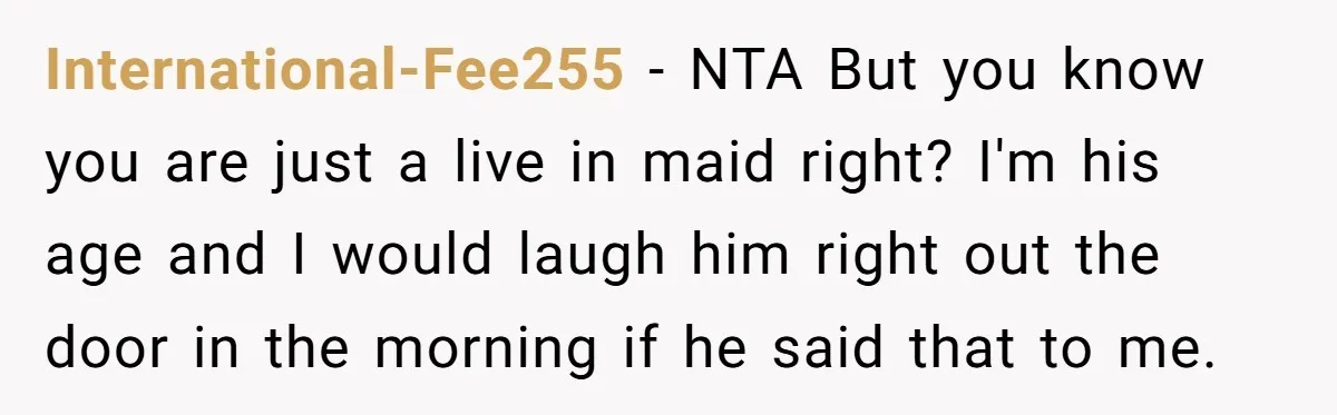 International-Fee255 − NTA But you know you are just a live in maid right? I'm his age and I would laugh him right out the door in the morning if...