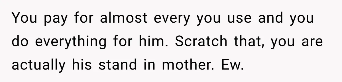You pay for almost every you use and you do everything for him. Scratch that, you are actually his stand in mother. Ew.