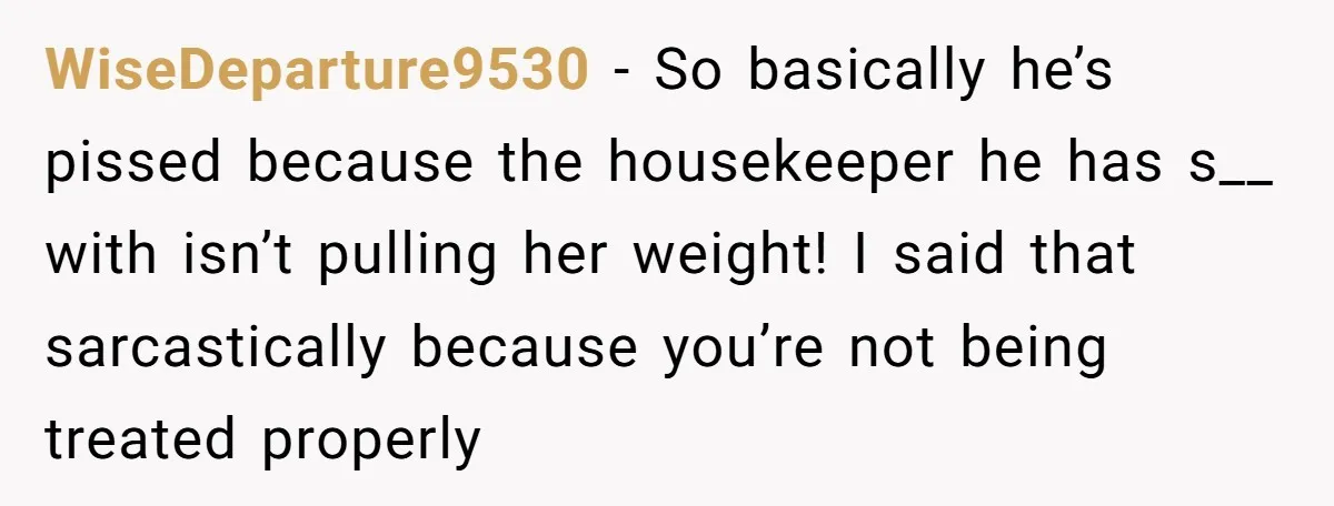 WiseDeparture9530 − So basically he’s pissed because the housekeeper he has s__ with isn’t pulling her weight! I said that sarcastically because you’re not being treated properly