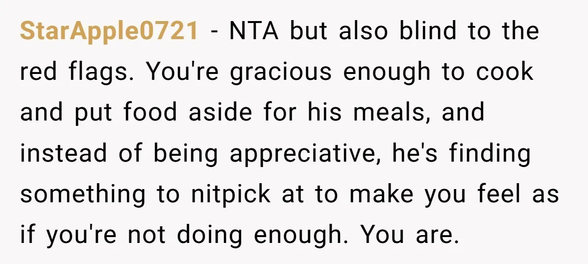 StarApple0721 − NTA but also blind to the red flags. You're gracious enough to cook and put food aside for his meals, and instead of being appreciative, he's finding something...