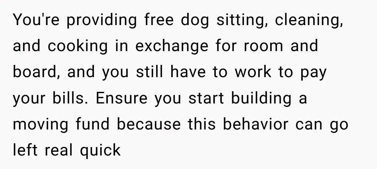 You're providing free dog sitting, cleaning, and cooking in exchange for room and board, and you still have to work to pay your bills. Ensure you start building a moving...
