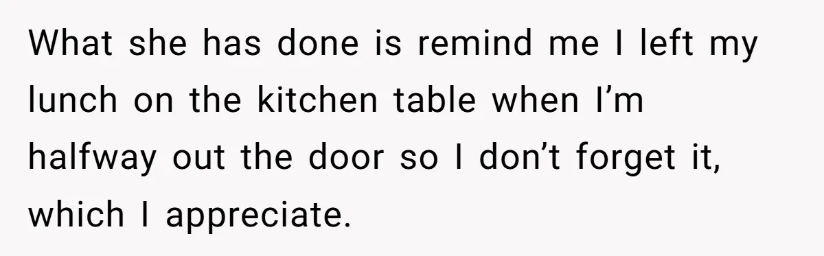What she has done is remind me I left my lunch on the kitchen table when I’m halfway out the door so I don’t forget it, which I appreciate.