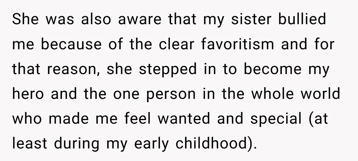 She was also aware that my sister bullied me because of the clear favoritism and for that reason, she stepped in to become my hero and the one person in...