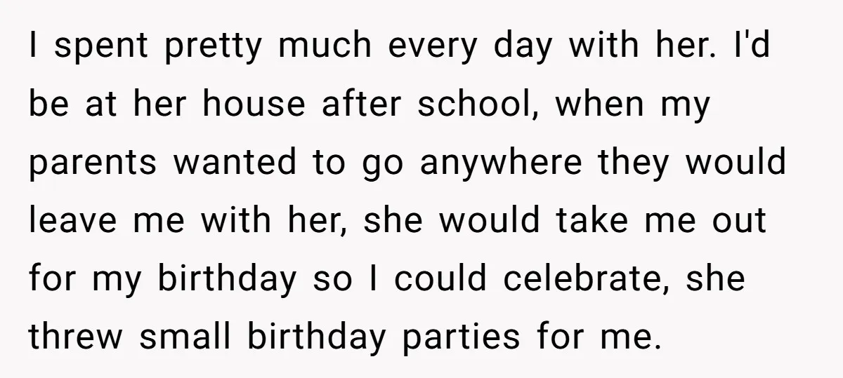 I spent pretty much every day with her. I'd be at her house after school, when my parents wanted to go anywhere they would leave me with her, she would...