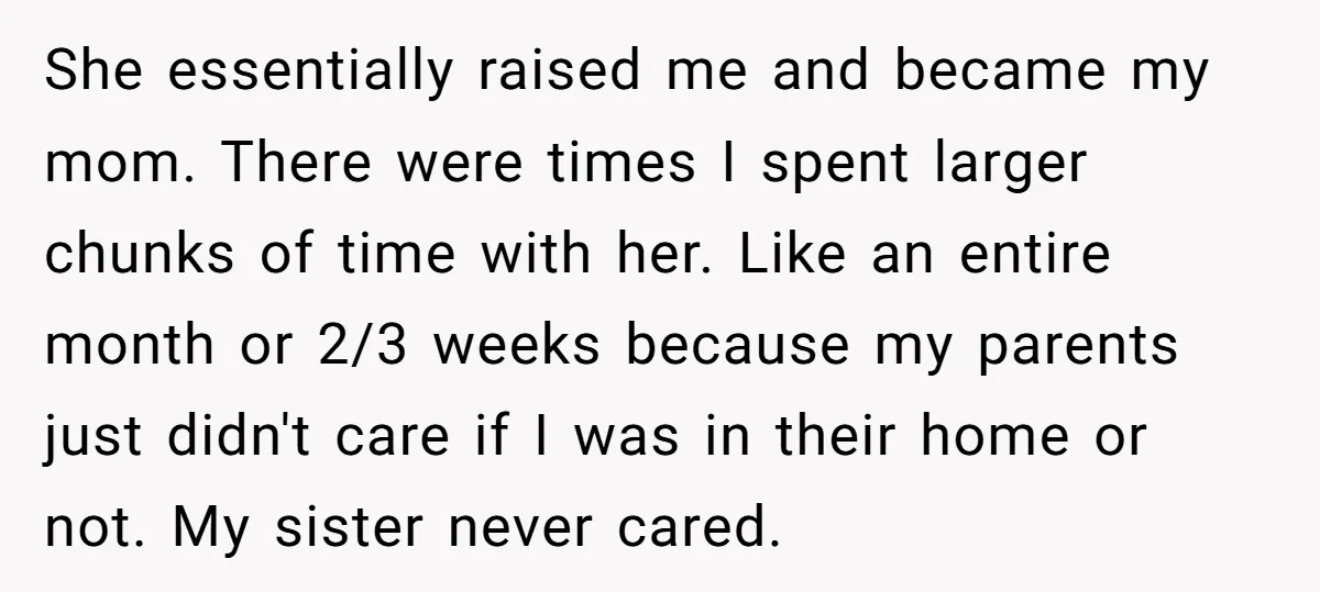 She essentially raised me and became my mom. There were times I spent larger chunks of time with her. Like an entire month or 2/3 weeks because my parents just...
