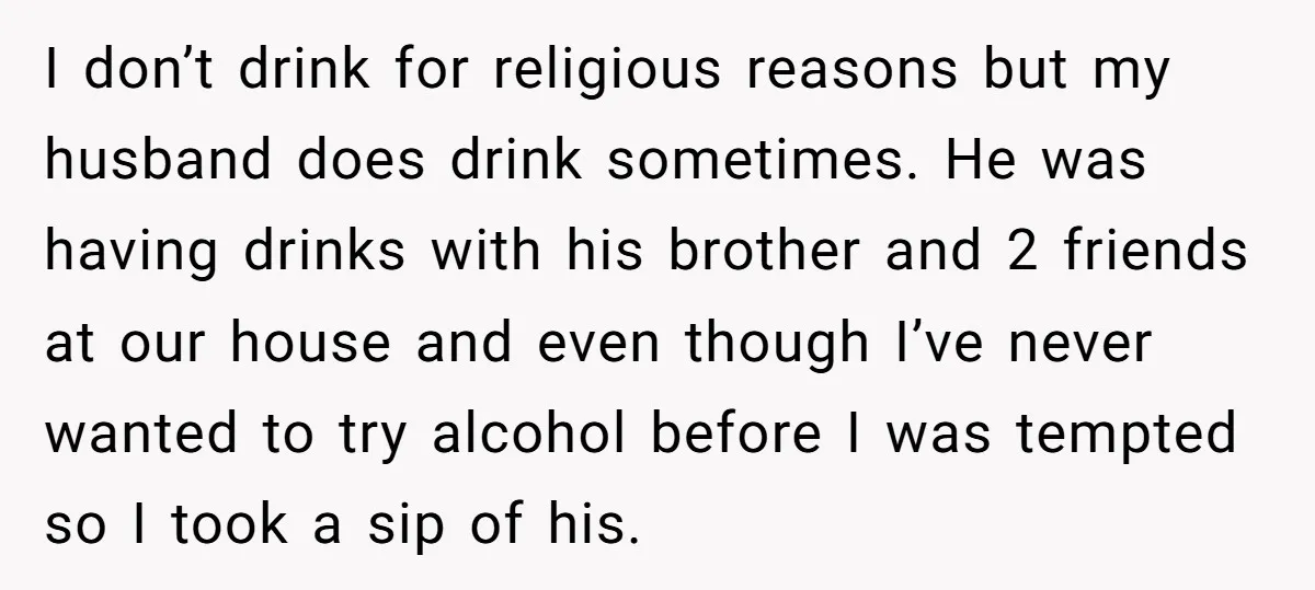 I don’t drink for religious reasons but my husband does drink sometimes. He was having drinks with his brother and 2 friends at our house and even though I’ve never...