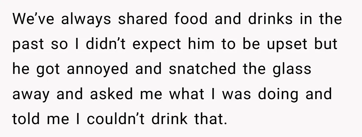 We’ve always shared food and drinks in the past so I didn’t expect him to be upset but he got annoyed and snatched the glass away and asked me what...