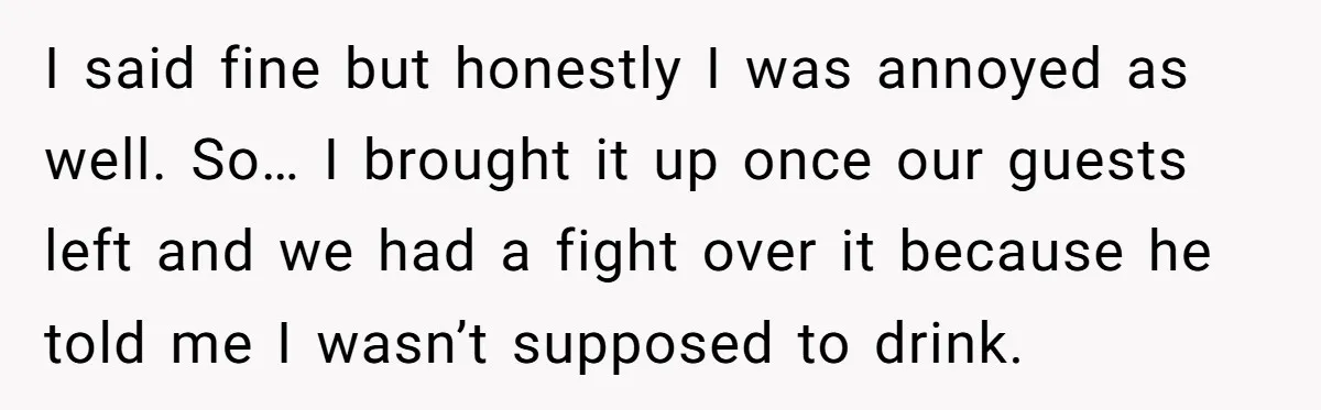 I said fine but honestly I was annoyed as well. So… I brought it up once our guests left and we had a fight over it because he told me...