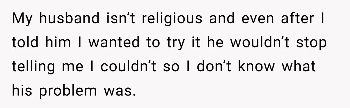 My husband isn’t religious and even after I told him I wanted to try it he wouldn’t stop telling me I couldn’t so I don’t know what his problem was.