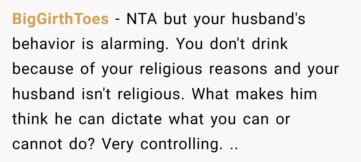 BigGirthToes − NTA but your husband's behavior is alarming. You don't drink because of your religious reasons and your husband isn't religious. What makes him think he can dictate what...