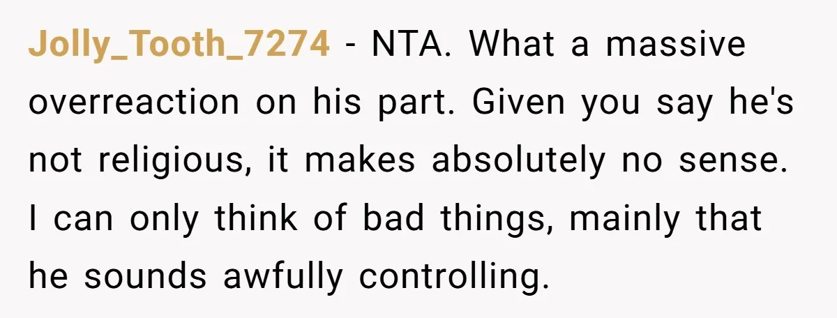 Jolly_Tooth_7274 − NTA. What a massive overreaction on his part. Given you say he's not religious, it makes absolutely no sense. I can only think of bad things, mainly that...