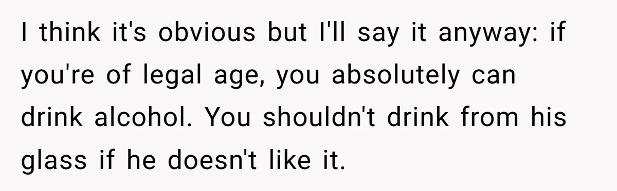 I think it's obvious but I'll say it anyway: if you're of legal age, you absolutely can drink alcohol. You shouldn't drink from his glass if he doesn't like it.