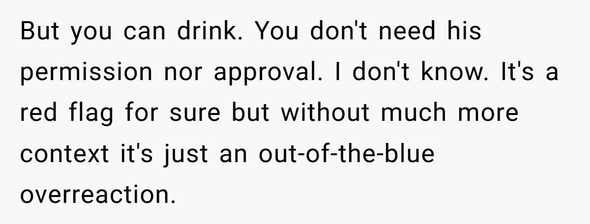 But you can drink. You don't need his permission nor approval. I don't know. It's a red flag for sure but without much more context it's just an out-of-the-blue overreaction.