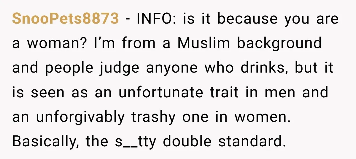 SnooPets8873 − INFO: is it because you are a woman? I’m from a Muslim background and people judge anyone who drinks, but it is seen as an unfortunate trait in...