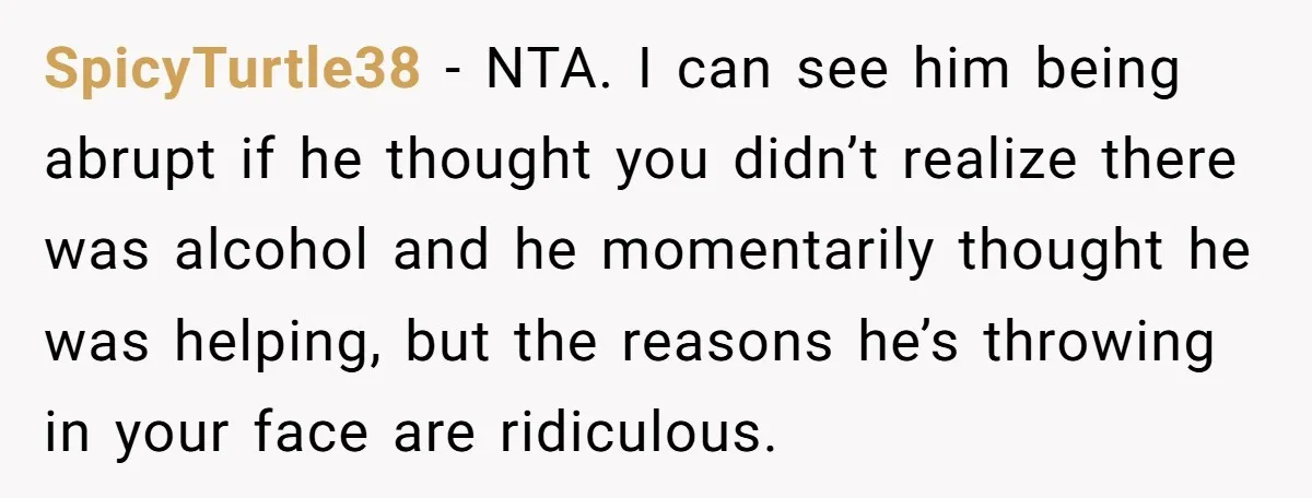 SpicyTurtle38 − NTA. I can see him being abrupt if he thought you didn’t realize there was alcohol and he momentarily thought he was helping, but the reasons he’s throwing...