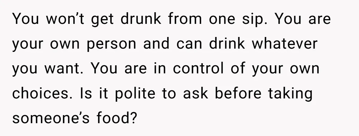 You won’t get drunk from one sip. You are your own person and can drink whatever you want. You are in control of your own choices. Is it polite to...