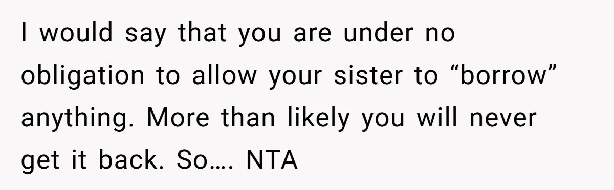 I would say that you are under no obligation to allow your sister to “borrow” anything. More than likely you will never get it back. So…. NTA