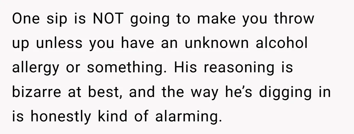 One sip is NOT going to make you throw up unless you have an unknown alcohol allergy or something. His reasoning is bizarre at best, and the way he’s digging...