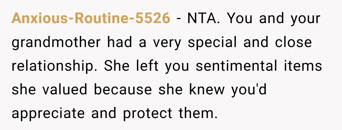 Anxious-Routine-5526 − NTA. You and your grandmother had a very special and close relationship. She left you sentimental items she valued because she knew you'd appreciate and protect them.