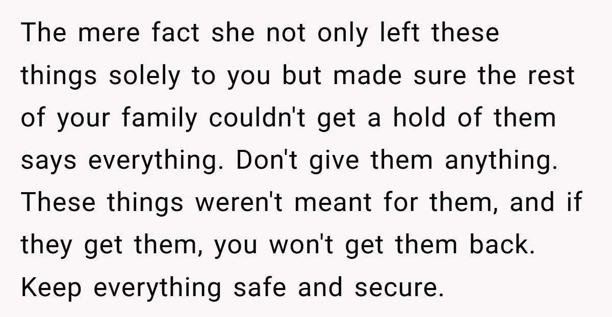 The mere fact she not only left these things solely to you but made sure the rest of your family couldn't get a hold of them says everything. Don't give...