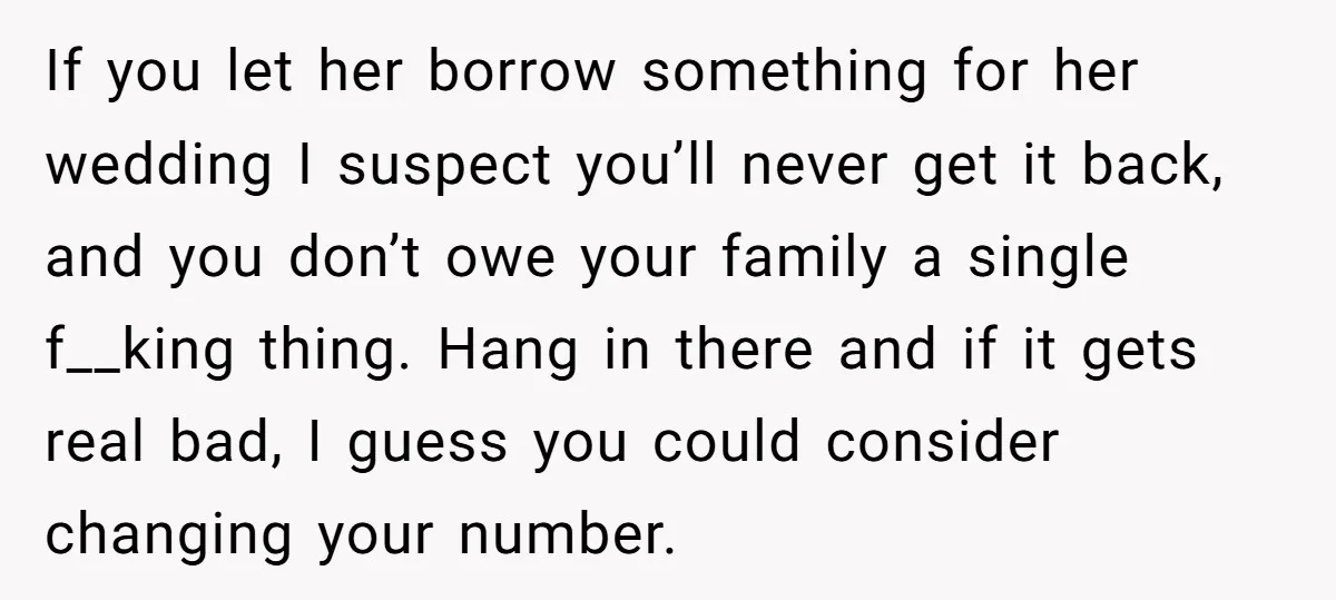 If you let her borrow something for her wedding I suspect you’ll never get it back, and you don’t owe your family a single f__king thing. Hang in there and...