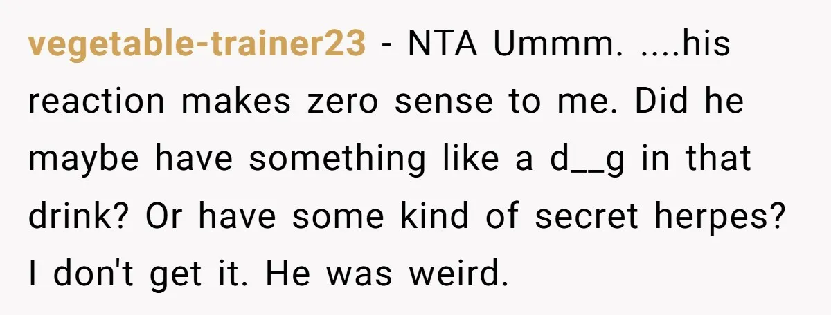 vegetable-trainer23 − NTA Ummm. ....his reaction makes zero sense to me. Did he maybe have something like a d__g in that drink? Or have some kind of secret herpes? I...