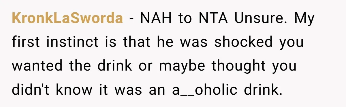 KronkLaSworda − NAH to NTA Unsure. My first instinct is that he was shocked you wanted the drink or maybe thought you didn't know it was an a__oholic drink.