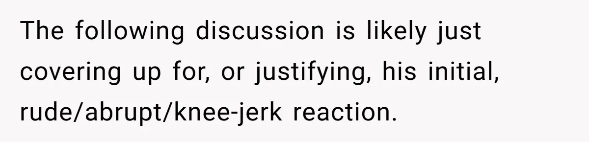The following discussion is likely just covering up for, or justifying, his initial, rude/abrupt/knee-jerk reaction.