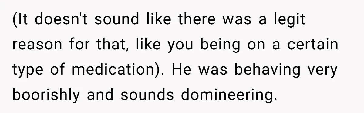 (It doesn't sound like there was a legit reason for that, like you being on a certain type of medication). He was behaving very boorishly and sounds domineering.