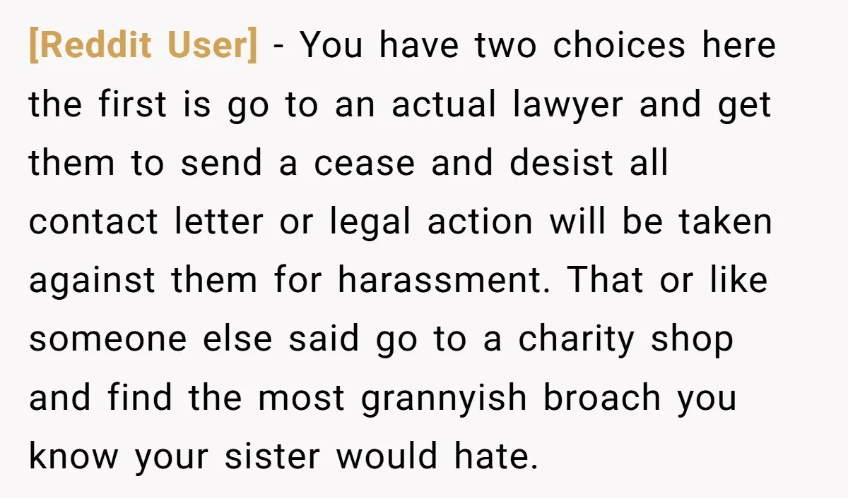 [Reddit User] − You have two choices here the first is go to an actual lawyer and get them to send a cease and desist all contact letter or legal...