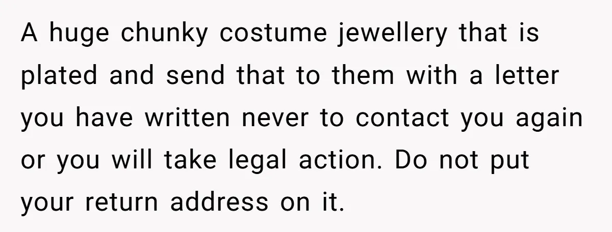 A huge chunky costume jewellery that is plated and send that to them with a letter you have written never to contact you again or you will take legal action....