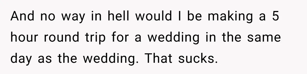 And no way in hell would I be making a 5 hour round trip for a wedding in the same day as the wedding. That sucks.
