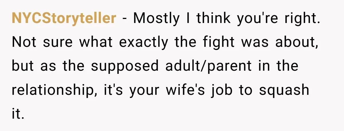 NYCStoryteller − Mostly I think you're right. Not sure what exactly the fight was about, but as the supposed adult/parent in the relationship, it's your wife's job to squash it.