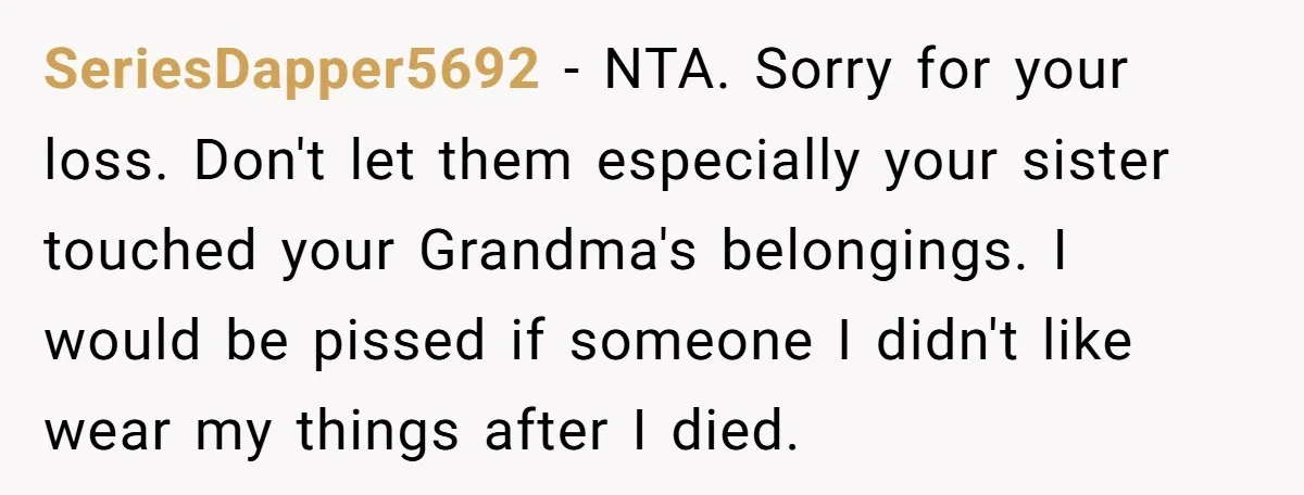 SeriesDapper5692 − NTA. Sorry for your loss. Don't let them especially your sister touched your Grandma's belongings. I would be pissed if someone I didn't like wear my things after...