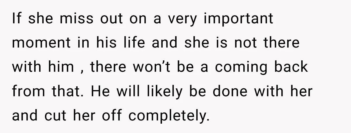 If she miss out on a very important moment in his life and she is not there with him , there won’t be a coming back from that. He will...