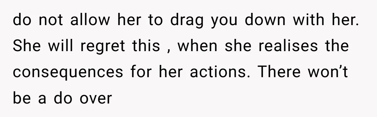 do not allow her to drag you down with her. She will regret this , when she realises the consequences for her actions. There won’t be a do over