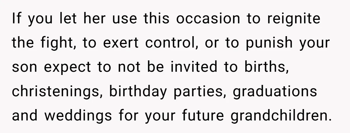 If you let her use this occasion to reignite the fight, to exert control, or to punish your son expect to not be invited to births, christenings, birthday parties, graduations...