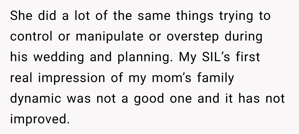 She did a lot of the same things trying to control or manipulate or overstep during his wedding and planning. My SIL’s first real impression of my mom’s family dynamic...